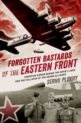 Forgotten Bastards of the Eastern Front: American Airmen Behind the Soviet Lines and the Collapse of the Grand Alliance by Plokhy, Serhii