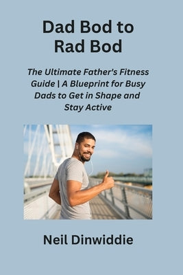 Dad Bod to Rad Bod: The Ultimate Father's Fitness Guide A Blueprint for Busy Dads to Get in Shape and Stay Active by Dinwiddie, Neil