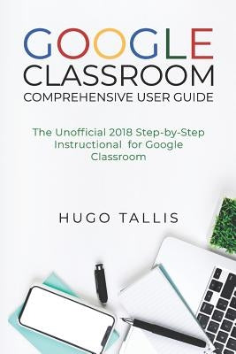 Google Classroom Comprehensive User Guide: The Unofficial 2018 Step-by-Step Instructional for Google Classroom by Tallis, Hugo