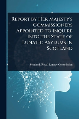 Report by Her Majesty's Commissioners Appointed to Inquire Into the State of Lunatic Asylums in Scotland by Scotland Royal Lunacy Commission