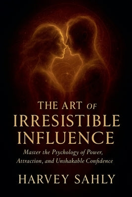 The Art of Irresistible Influence: Master the Psychology of Power, Attraction, and Unshakable Confidence by Sahly, Harvey