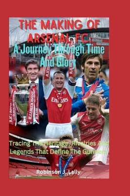 The Making Of Arsenal FC: A Journey Through Time And Glory: Tracing The Heritage, Rivalries And Legends That Define The Gunners by J. Lally, Robinson