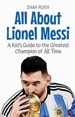 All About Lionel Messi: A Kid's Guide to the Greatest Champion of All Time by Rukh, Shah