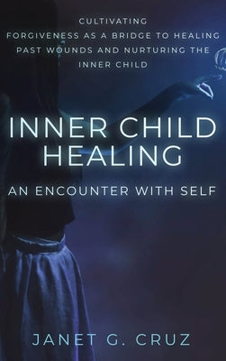 Inner Child Healing - An Encounter with Self: Cultivating Forgiveness as a Bridge to Healing Past Wounds and Nurturing the Inner Child by Cruz, Janet G.