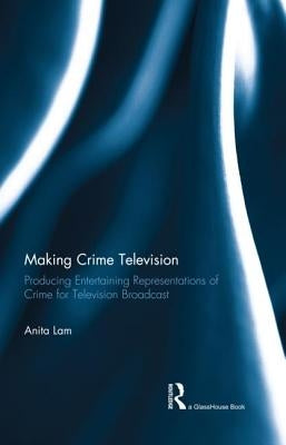 Making Crime Television: Producing Entertaining Representations of Crime for Television Broadcast by Lam, Anita