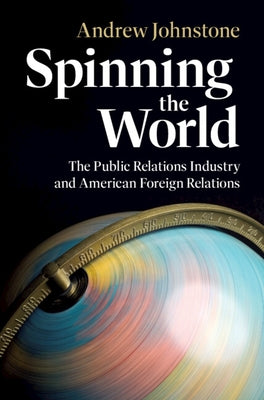 Spinning the World: The Public Relations Industry and American Foreign Relations by Johnstone, Andrew