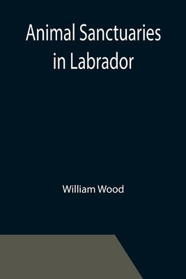 Animal Sanctuaries in Labrador; An Address Presented by Lt.-Colonel William Wood, F.R.S.C. before the Second Annual Meeting of the Commission of Conse by Wood, William
