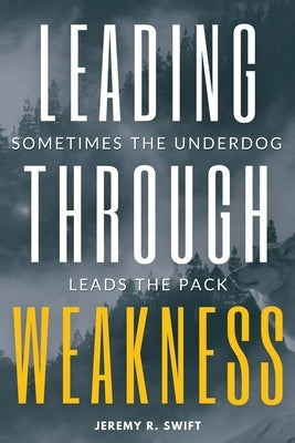 Leading Through Weakness: Sometimes The Underdog Leads The Pack by Swift, Jeremy R.