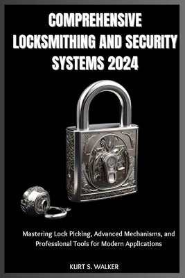 Comprehensive Locksmithing and Security Systems 2024: Mastering Lock Picking, Advanced Mechanisms, and Professional Tools for Modern Applications by Walker, Kurt S.