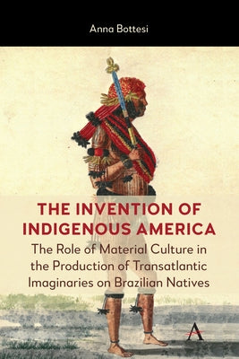 The Invention of Indigenous America: The Role of Material Culture in the Production of Transatlantic Imaginaries on Brazilian Natives by Bottesi, Anna
