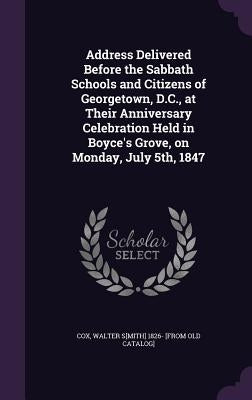 Address Delivered Before the Sabbath Schools and Citizens of Georgetown, D.C., at Their Anniversary Celebration Held in Boyce's Grove, on Monday, July by Cox, Walter S[mith] 1826- [From Old Cata