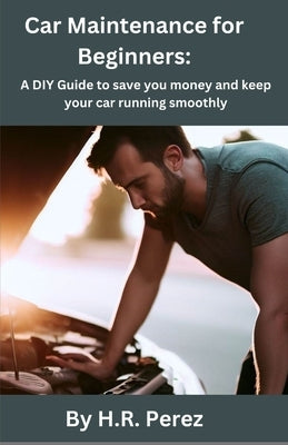 Car Maintenance for Beginners: A DIY Guide to save you money and keep your car running smoothly by Perez, H. R.
