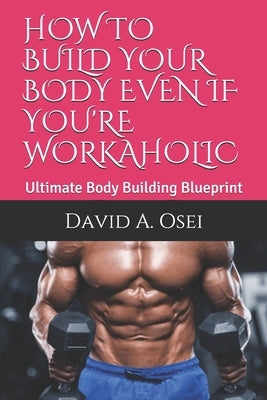 How to Build Your Body Even If You're Workaholic: Ultimate Body Building Blueprint by Osei, David a.