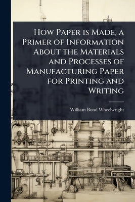 How Paper is Made, a Primer of Information About the Materials and Processes of Manufacturing Paper for Printing and Writing by Wheelwright, William Bond