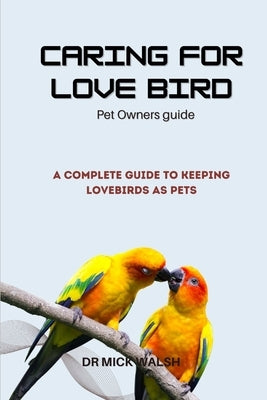 Caring for Love Bird: A Complete Guide to Keeping Lovebirds as Pets by Walsh, Mick