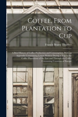 Coffee, From Plantation to Cup: A Brief History of Coffee Production and Consumption, With an Appendix Conntaining Letters Written During a Trip to th by Thurber, Francis Beatty