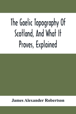The Gaelic Topography Of Scotland, And What It Proves, Explained; With Much Historical, Antiquarian, And Descriptive Information by Alexander Robertson, James