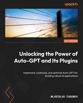 Unlocking the Power of Auto-GPT and Its Plugins: Implement, customize, and optimize Auto-GPT for building robust AI applications by Cugunov, Wladislav