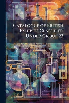 Catalogue of British Exhibits Classified Under Group 23: Chemical and Pharmaceutical Arts by Anonymous