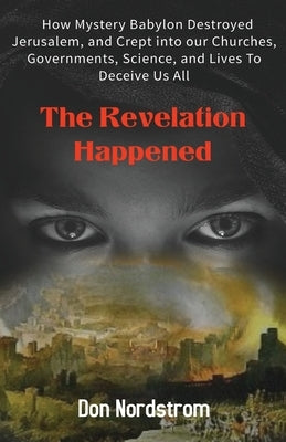 The Revelation Happened: How Mystery Babylon Destroyed Jerusalem, and Crept into our Churches, Governments, Science, and Lives To Deceive Us Al by Nordstrom, Don