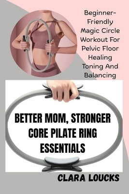 Better Mom, Stronger Core Pilate Ring Essentials: Beginner-Friendly Magic Circle Workout For Pelvic Floor Healing Toning And Balancing by Loucks, Clara