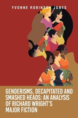 Genderisms, Decapitated and Smashed Heads: An analysis of Richard Wright's Major Fiction by Jones, Yvonne Robinson