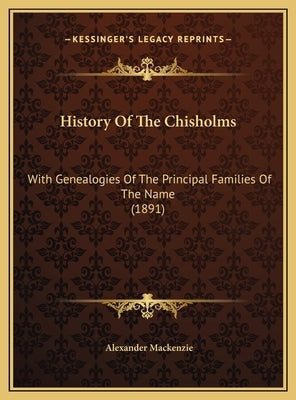 History Of The Chisholms: With Genealogies Of The Principal Families Of The Name (1891) by MacKenzie, Alexander