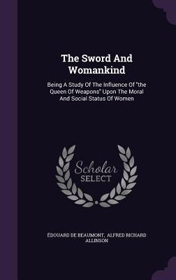 The Sword And Womankind: Being A Study Of The Influence Of the Queen Of Weapons Upon The Moral And Social Status Of Women by Beaumont, Édouard de