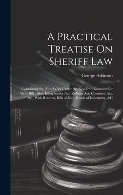 A Practical Treatise On Sheriff Law: Containing the New Writs Under the New Imprisonment for Debt Bill; Also, Interpleader Act, Reform Act, Coroner's by Atkinson, George