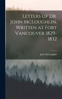 Letters of Dr. John McLoughlin, Written at Fort Vancouver 1829-1832 by McLoughlin, John 1784-1857