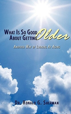 What Is So Good About Getting Older: Another Way of Looking At Aging by Sherman, Ronald G.