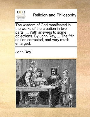 The Wisdom of God Manifested in the Works of the Creation in Two Parts, ... with Answers to Some Objections. by John Ray, ... the Fifth Edition Correc by Ray, John