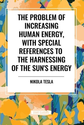 The Problem of Increasing Human Energy, with Special References to the Harnessing of the Sun's Energy by Tesla, Nikola