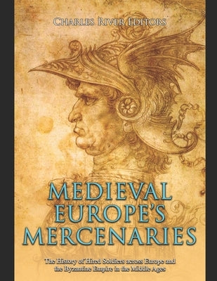 Medieval Europe's Mercenaries: The History of Hired Soldiers across Europe and the Byzantine Empire in the Middle Ages by Charles River
