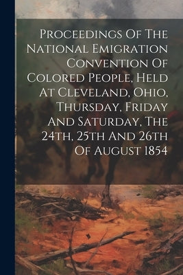 Proceedings Of The National Emigration Convention Of Colored People, Held At Cleveland, Ohio, Thursday, Friday And Saturday, The 24th, 25th And 26th O by Anonymous