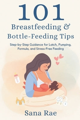 101 Breastfeeding & Bottle-Feeding Tips: Step-by-Step Guidance for Latch, Pumping, Formula, and Stress-Free Feeding by Rae, Sana