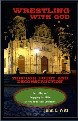 Wrestling with God Through Doubt and Deconstruction: Forty Days of Engaging the Bible Before Your Faith Crumbles by Witt, John