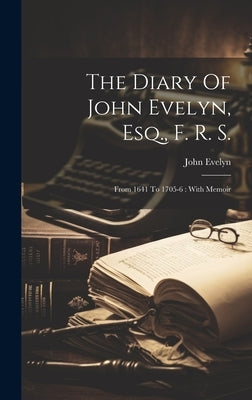 The Diary Of John Evelyn, Esq., F. R. S.: From 1641 To 1705-6: With Memoir by Evelyn, John