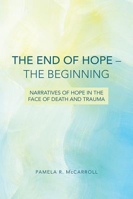 The End of Hope--The Beginning: Narratives of Hope in the Face of Death and Trauma by McCarroll, Pamela