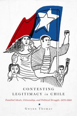 Contesting Legitimacy in Chile: Familial Ideals, Citizenship, and Political Struggle, 1970-1990 by Thomas, Gwynn