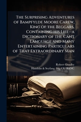 The Surprising Adventures of Bampfylde Moore Carew, King of the Beggars, Containing his Life--a Dictionary of the Cant Language and Many Entertaining by Goadby, Robert