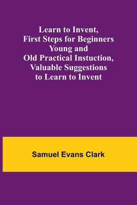 Learn to Invent, First Steps for Beginners Young and Old Practical Instuction, Valuable Suggestions to Learn to Invent by Evans Clark, Samuel