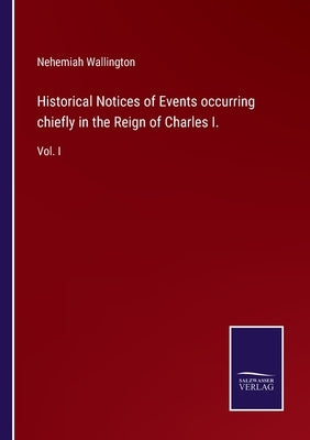 Historical Notices of Events occurring chiefly in the Reign of Charles I.: Vol. I by Wallington, Nehemiah