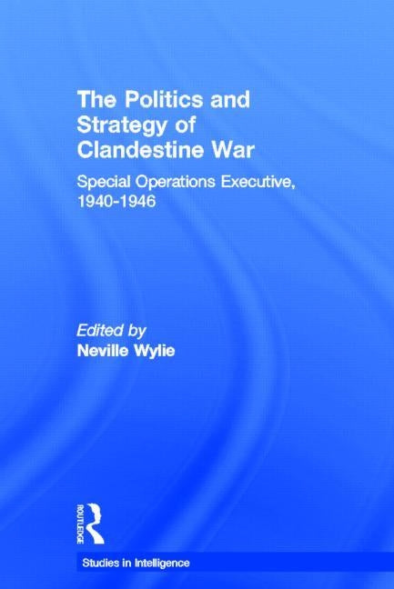 The Politics and Strategy of Clandestine War: Special Operations Executive, 1940-1946 by Wylie, Neville