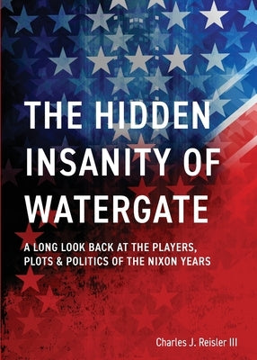 The Hidden Insanity of Watergate: A Long Look Back at the people, plots & politics of the Nixon Years by Reisler, Charles James