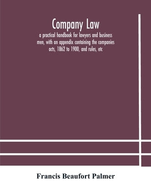 Company law: a practical handbook for lawyers and business men, with an appendix containing the companies acts, 1862 to 1900, and r by Beaufort Palmer, Francis