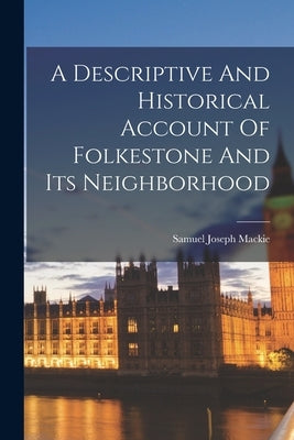 A Descriptive And Historical Account Of Folkestone And Its Neighborhood by MacKie, Samuel Joseph