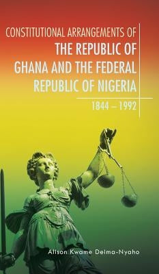 Constitutional Arrangements of the Republic of Ghana and the Federal Republic of Nigeria: 1844 - 1992 by Deima-Nyaho, Alison Kwame
