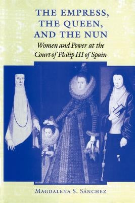 The Empress, the Queen, and the Nun: Women and Power at the Court of Philip III of Spain by S疣chez, Magdalena S.