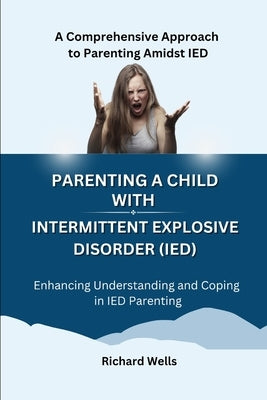 Parenting a Child with Intermittent Explosive Disorder (IED): A Comprehensive Approach to Parenting Amidst IED by Wells, Richard